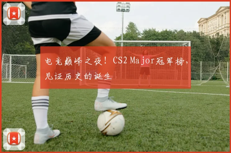电竞巅峰之夜！CS2 Major冠军榜，见证历史的诞生