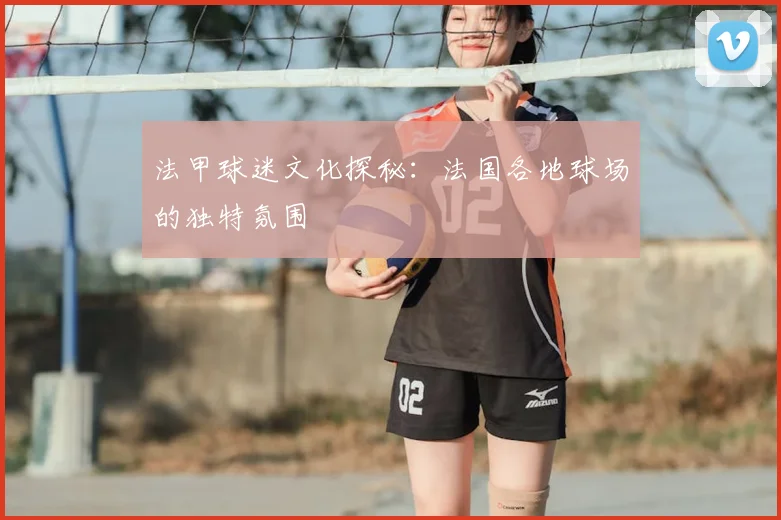 法甲球迷文化探秘：法国各地球场的独特氛围