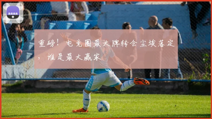 重磅！电竞圈最大牌转会尘埃落定，谁是最大赢家