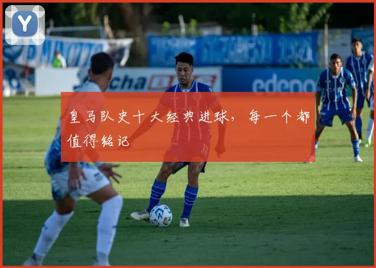 皇马队史十大经典进球，每一个都值得铭记