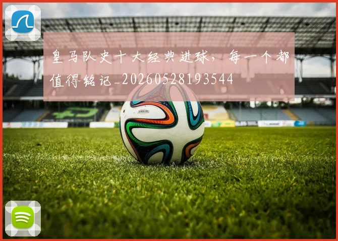 皇马队史十大经典进球，每一个都值得铭记_20260528193544