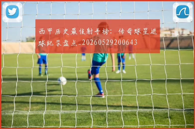 西甲历史最佳射手榜：传奇球星进球纪录盘点_20260529200643