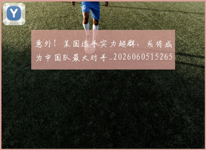 意外！某国选手实力超群，或将成为中国队最大对手_20260605152658